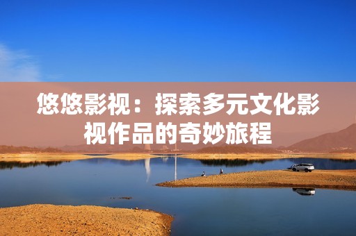 悠悠影视：探索多元文化影视作品的奇妙旅程