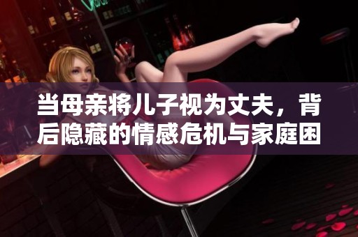 当母亲将儿子视为丈夫，背后隐藏的情感危机与家庭困扰