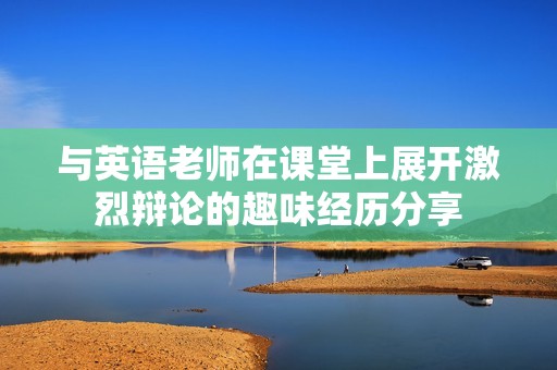 与英语老师在课堂上展开激烈辩论的趣味经历分享