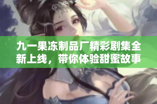 九一果冻制品厂精彩剧集全新上线，带你体验甜蜜故事之旅