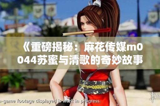 《重磅揭秘：麻花传媒m0044苏蜜与清歌的奇妙故事》