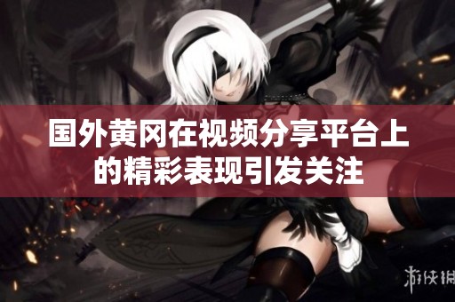 国外黄冈在视频分享平台上的精彩表现引发关注