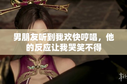 男朋友听到我欢快哼唱，他的反应让我哭笑不得