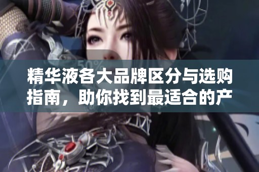 精华液各大品牌区分与选购指南，助你找到最适合的产品