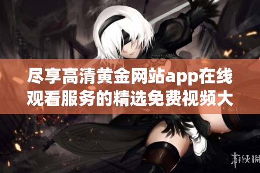 尽享高清黄金网站app在线观看服务的精选免费视频大全推荐