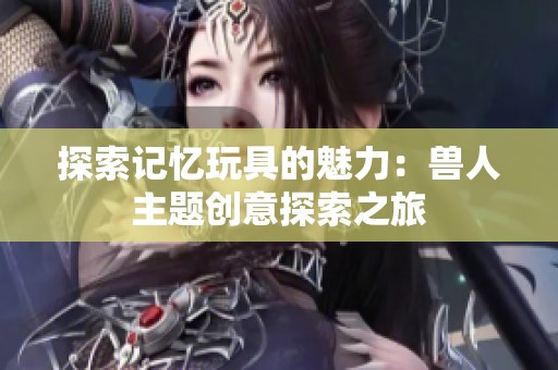 探索记忆玩具的魅力：兽人主题创意探索之旅