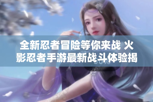 全新忍者冒险等你来战 火影忍者手游最新战斗体验揭秘