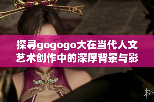 探寻gogogo大在当代人文艺术创作中的深厚背景与影响