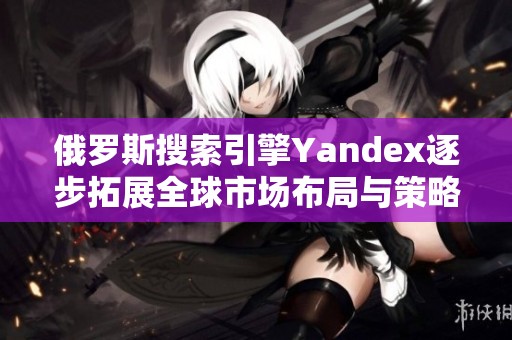 俄罗斯搜索引擎Yandex逐步拓展全球市场布局与策略