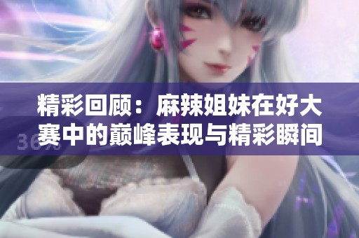 精彩回顾：麻辣姐妹在好大赛中的巅峰表现与精彩瞬间