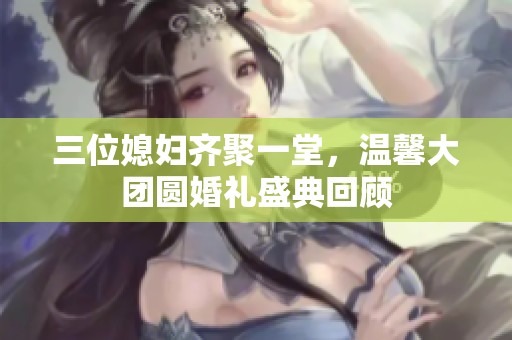 三位媳妇齐聚一堂，温馨大团圆婚礼盛典回顾