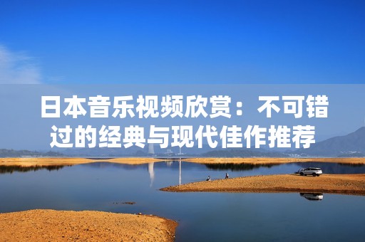 日本音乐视频欣赏：不可错过的经典与现代佳作推荐
