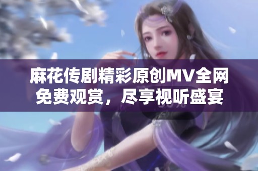 麻花传剧精彩原创MV全网免费观赏，尽享视听盛宴