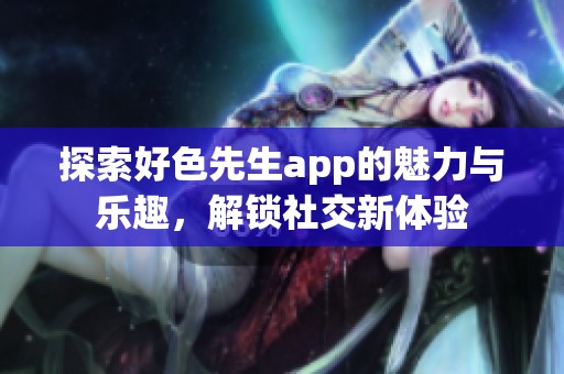 探索好色先生app的魅力与乐趣，解锁社交新体验
