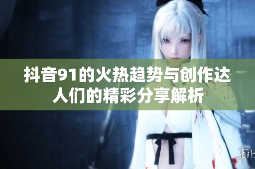 抖音91的火热趋势与创作达人们的精彩分享解析