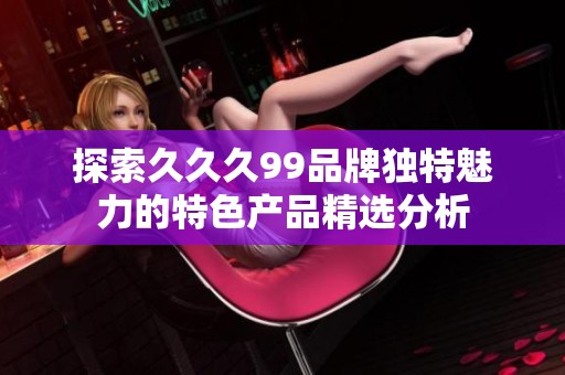 探索久久久99品牌独特魅力的特色产品精选分析