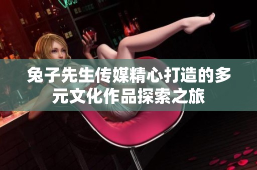 兔子先生传媒精心打造的多元文化作品探索之旅