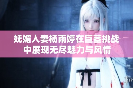 妩媚人妻杨雨婷在巨茎挑战中展现无尽魅力与风情
