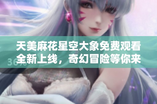 天美麻花星空大象免费观看全新上线，奇幻冒险等你来探索