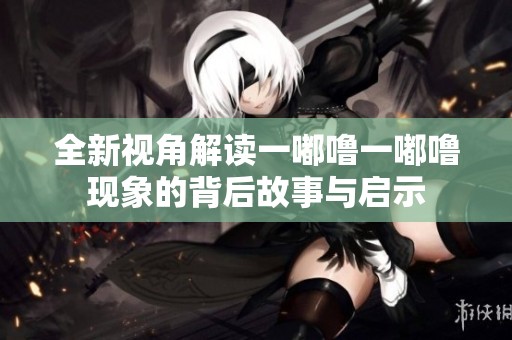 全新视角解读一嘟噜一嘟噜现象的背后故事与启示
