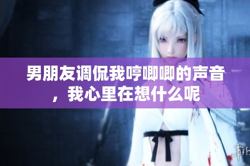 男朋友调侃我哼唧唧的声音，我心里在想什么呢