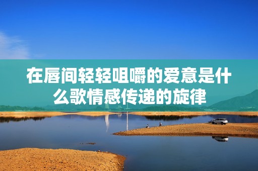 在唇间轻轻咀嚼的爱意是什么歌情感传递的旋律