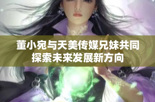 董小宛与天美传媒兄妹共同探索未来发展新方向