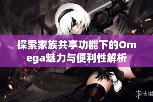 探索家族共享功能下的Omega魅力与便利性解析