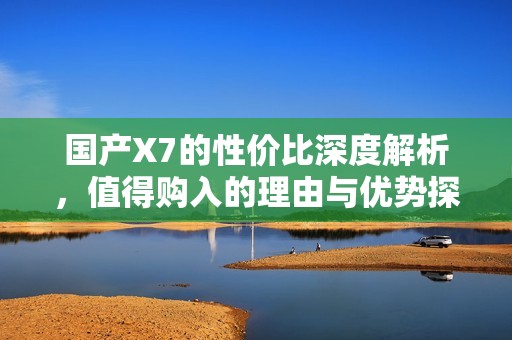 国产X7的性价比深度解析，值得购入的理由与优势探讨