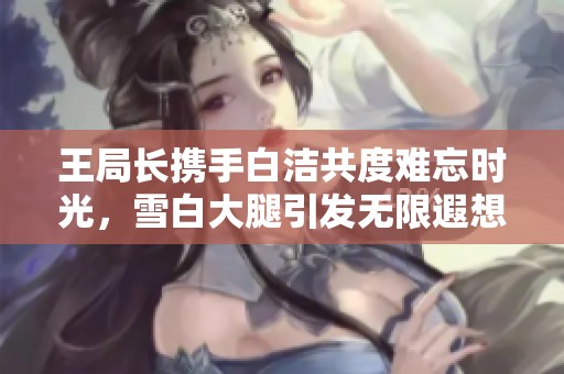 王局长携手白洁共度难忘时光，雪白大腿引发无限遐想