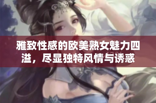 雅致性感的欧美熟女魅力四溢，尽显独特风情与诱惑