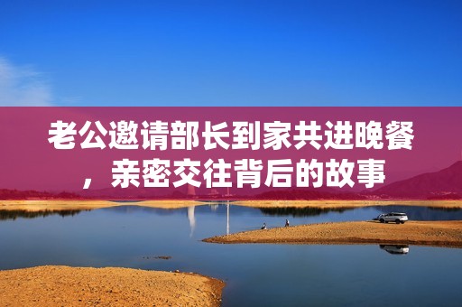老公邀请部长到家共进晚餐，亲密交往背后的故事