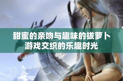 甜蜜的亲吻与趣味的拔萝卜游戏交织的乐趣时光