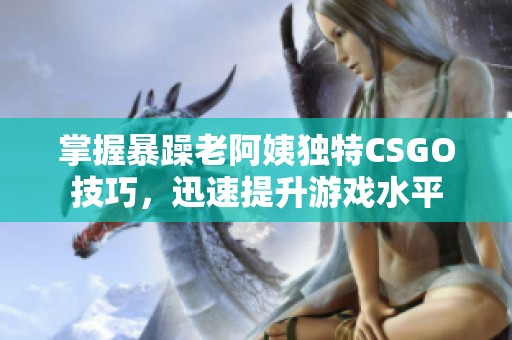 掌握暴躁老阿姨独特CSGO技巧，迅速提升游戏水平