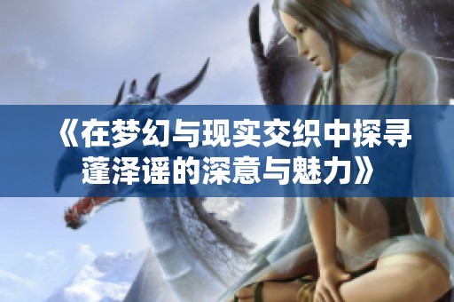《在梦幻与现实交织中探寻蓬泽谣的深意与魅力》