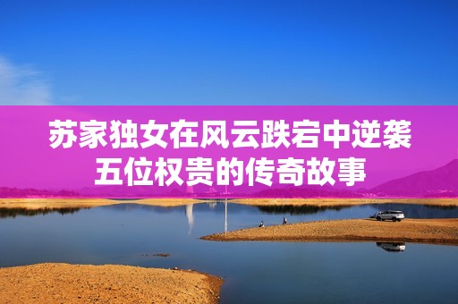 苏家独女在风云跌宕中逆袭五位权贵的传奇故事