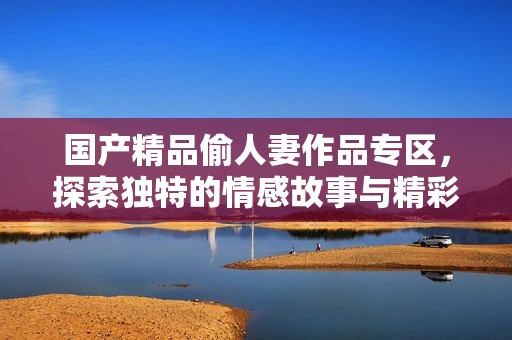 国产精品偷人妻作品专区，探索独特的情感故事与精彩表现
