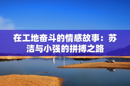 在工地奋斗的情感故事：苏洁与小强的拼搏之路