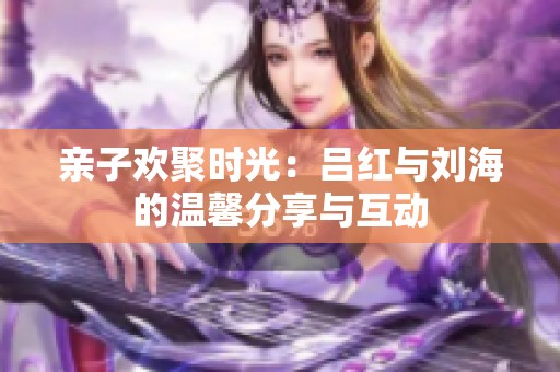 亲子欢聚时光：吕红与刘海的温馨分享与互动