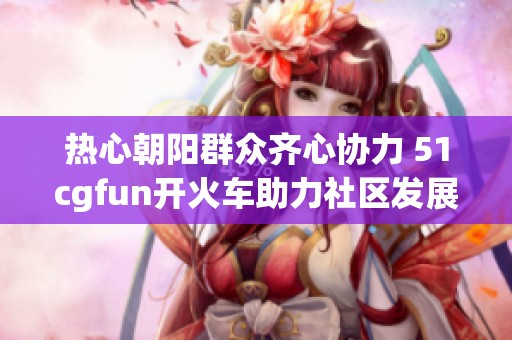 热心朝阳群众齐心协力 51cgfun开火车助力社区发展