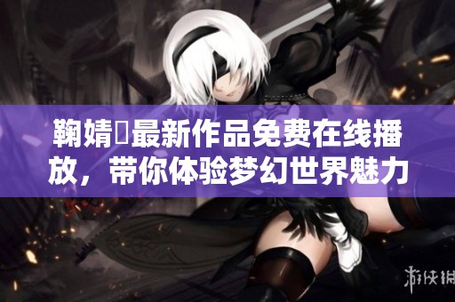 鞠婧祎最新作品免费在线播放，带你体验梦幻世界魅力