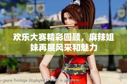欢乐大赛精彩回顾，麻辣姐妹再展风采和魅力