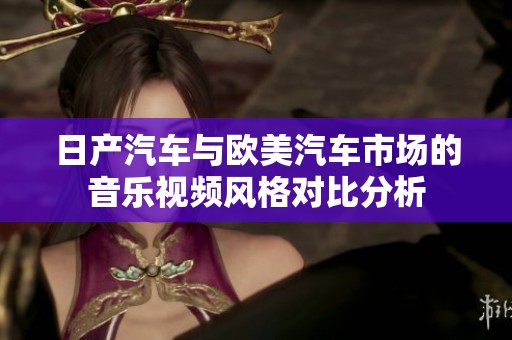 日产汽车与欧美汽车市场的音乐视频风格对比分析