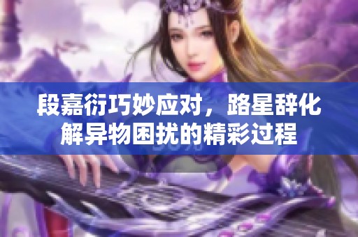 段嘉衍巧妙应对，路星辞化解异物困扰的精彩过程