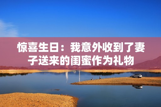 惊喜生日：我意外收到了妻子送来的闺蜜作为礼物