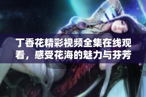丁香花精彩视频全集在线观看，感受花海的魅力与芬芳