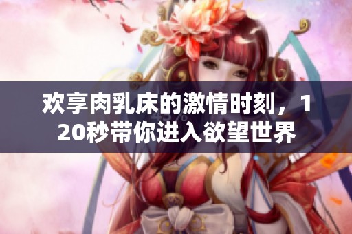 欢享肉乳床的激情时刻，120秒带你进入欲望世界