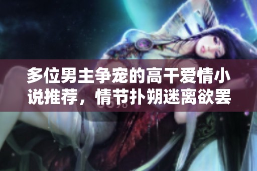 多位男主争宠的高干爱情小说推荐，情节扑朔迷离欲罢不能