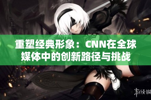 重塑经典形象：CNN在全球媒体中的创新路径与挑战
