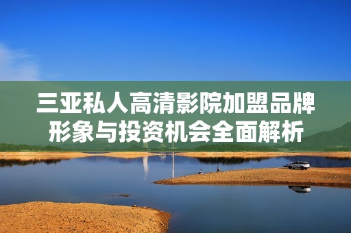 三亚私人高清影院加盟品牌形象与投资机会全面解析